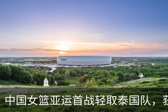 中国女篮亚运首战轻取泰国队，获胜65分