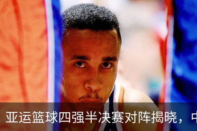 亚运篮球四强半决赛对阵揭晓，中国队迎来轻松挑战