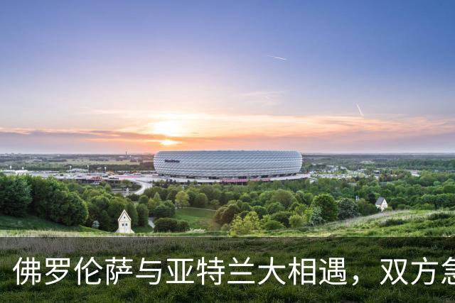 佛罗伦萨与亚特兰大相遇，双方急需积分反弹
