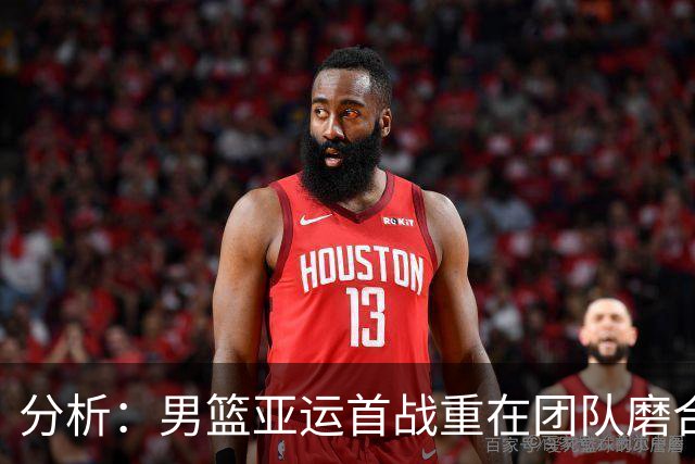 分析：男篮亚运首战重在团队磨合，后续需确定最佳阵容