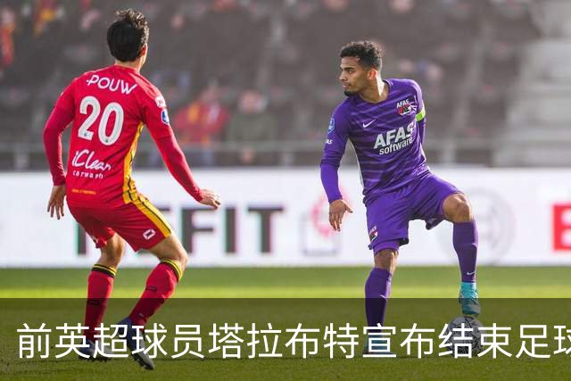 前英超球员塔拉布特宣布结束足球生涯，回顾20年历程