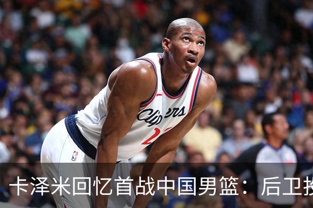卡泽米回忆首战中国男篮：后卫投篮技艺更佳