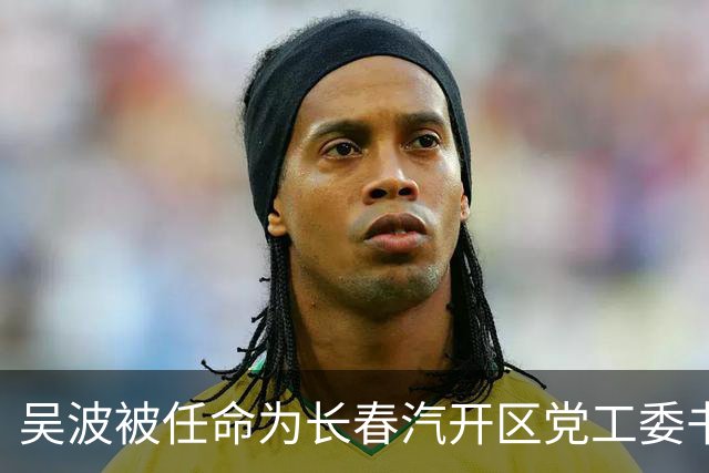 吴波被任命为长春汽开区党工委书记