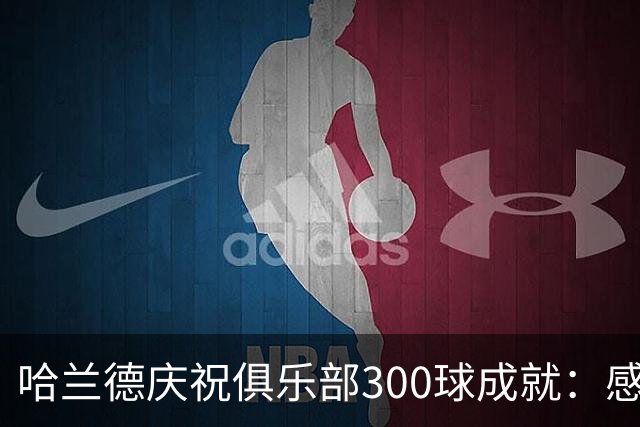 哈兰德庆祝俱乐部300球成就：感谢支持