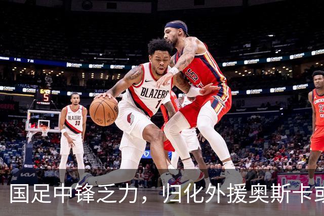 国足中锋乏力，归化外援奥斯卡或成救星