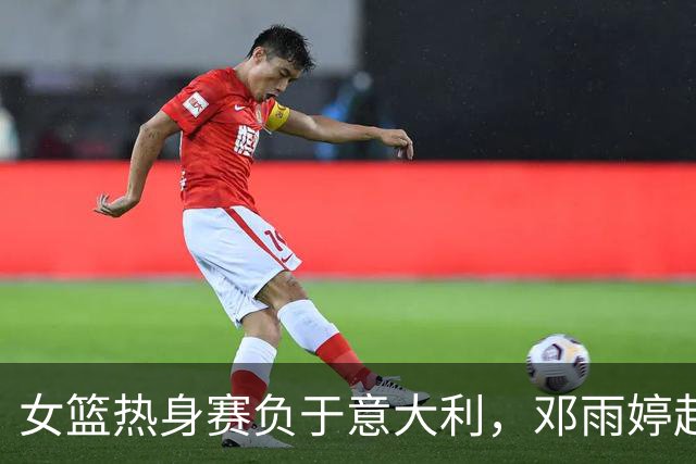 女篮热身赛负于意大利，邓雨婷赴美处理NCAA事宜缺阵