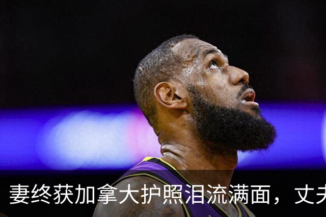 妻终获加拿大护照泪流满面，丈夫却曝健康惊忧