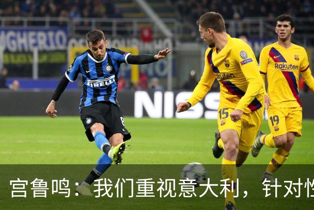 宫鲁鸣：我们重视意大利，针对性演练成效显著
