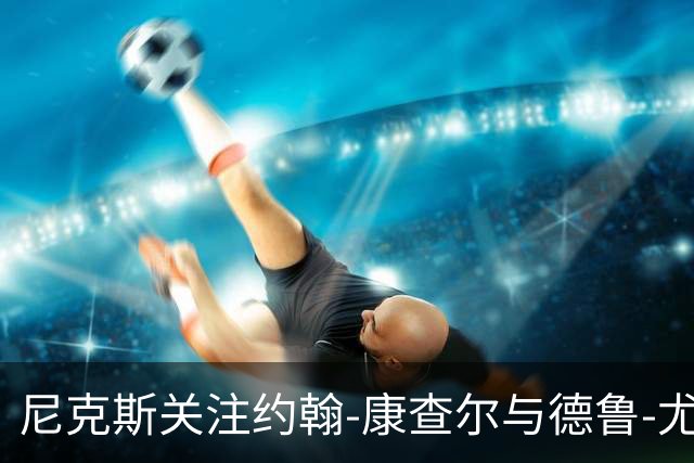 尼克斯关注约翰-康查尔与德鲁-尤班克斯