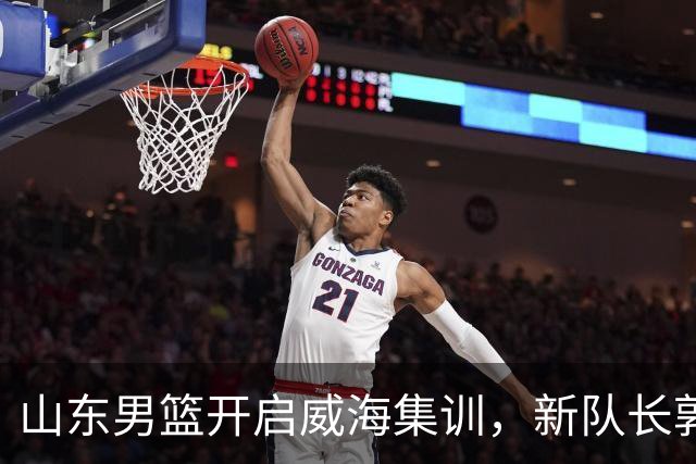 山东男篮开启威海集训，新队长郭凯阐明训练重点