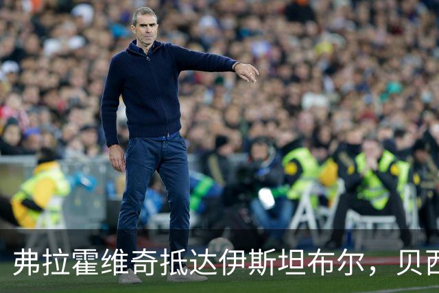 弗拉霍维奇抵达伊斯坦布尔，贝西克塔斯晒出到访照