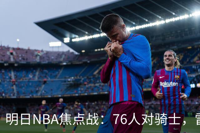 明日NBA焦点战：76人对骑士，雷霆迎战掘金
