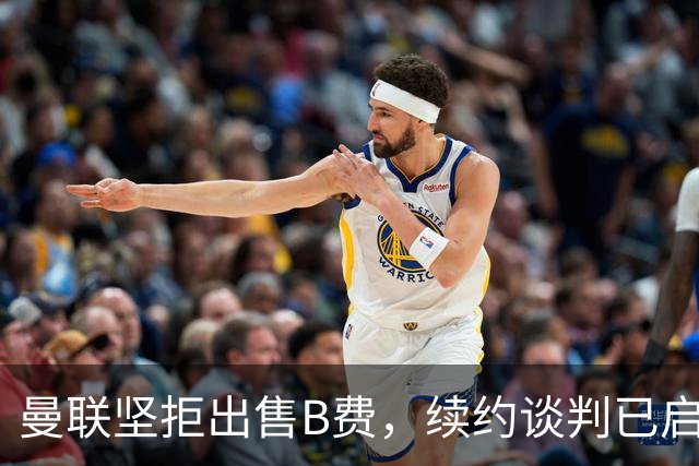 曼联坚拒出售B费，续约谈判已启动