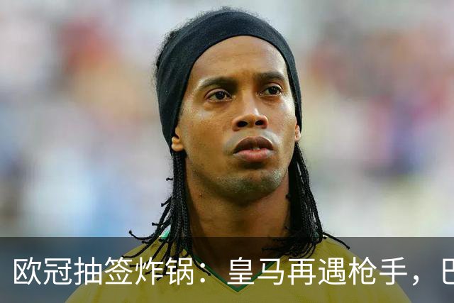 欧冠抽签炸锅：皇马再遇枪手，巴萨硬碰巴黎曼城