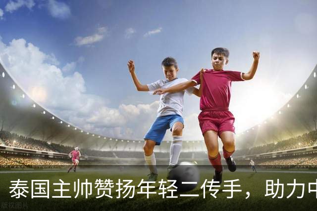 泰国主帅赞扬年轻二传手，助力中国女排逆转
