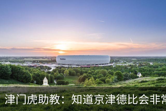 津门虎助教：知道京津德比会非常艰苦，我们给队员做了针对性部署