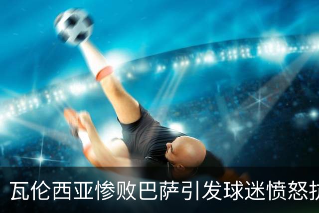 瓦伦西亚惨败巴萨引发球迷愤怒抗议管理层和教练