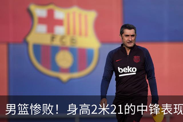 男篮惨败！身高2米21的中锋表现糟糕，球迷质疑教练选人