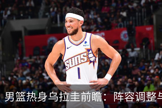 男篮热身乌拉圭前瞻：阵容调整与内线悬念
