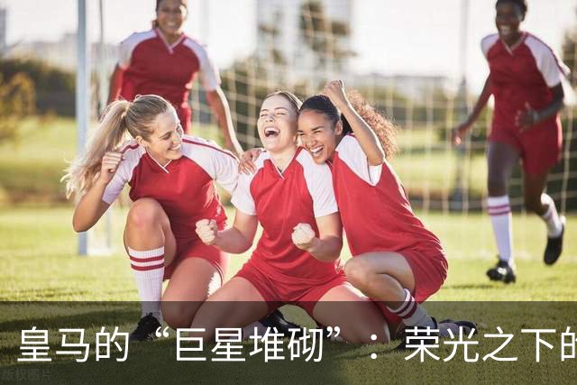 皇马的“巨星堆砌”：荣光之下的问题