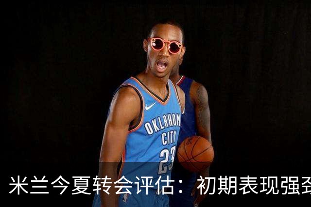 米兰今夏转会评估：初期表现强劲，后期遇挫