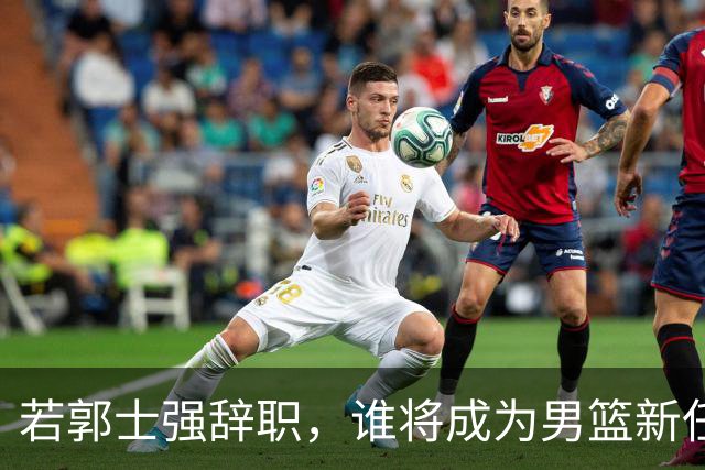 若郭士强辞职，谁将成为男篮新任教练？
