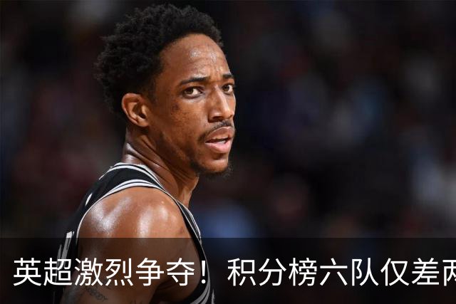 英超激烈争夺！积分榜六队仅差两分
