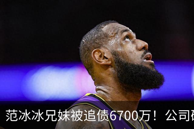 范冰冰兄妹被追债6700万！公司破产仅存22元，转账去向成谜