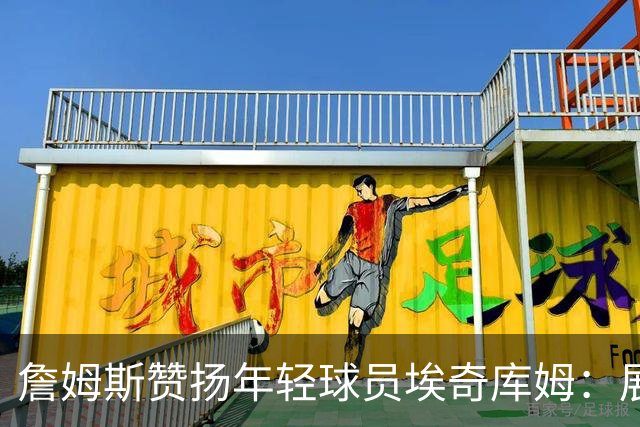 詹姆斯赞扬年轻球员埃奇库姆：展现聪慧自信
