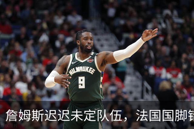 詹姆斯迟迟未定队伍，法国国脚错失NBA良机