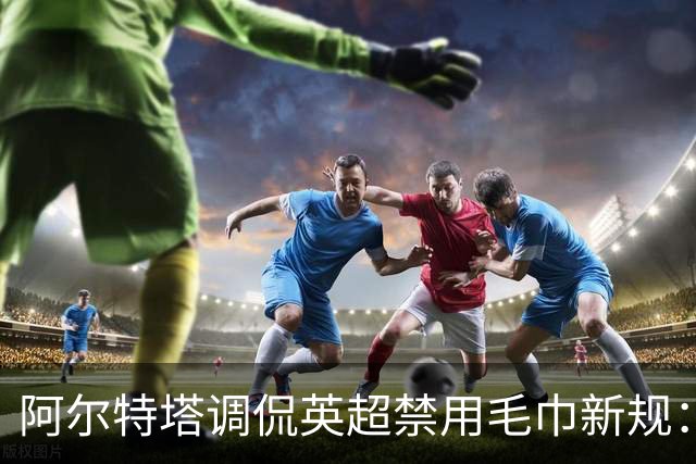 阿尔特塔调侃英超禁用毛巾新规：或改戴帽上阵