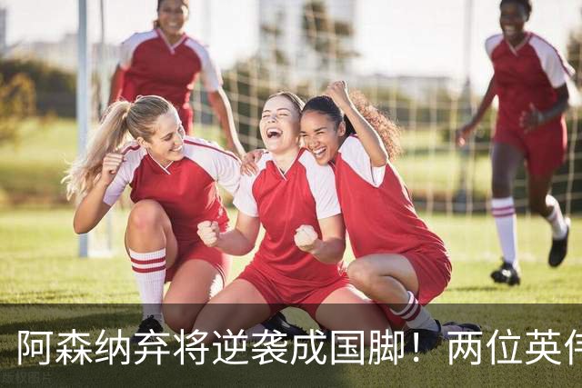 阿森纳弃将逆袭成国脚！两位英伟传奇纷纷赞誉
