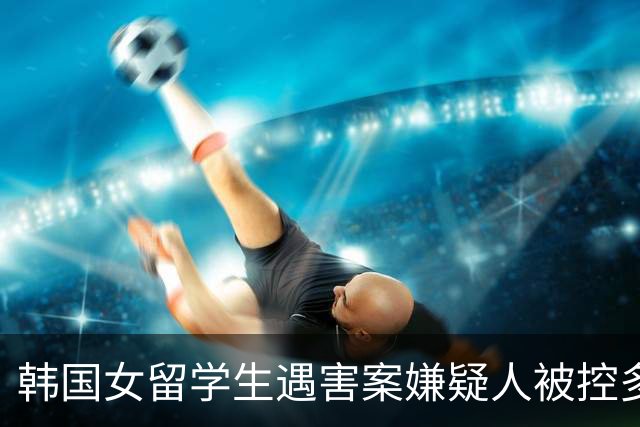 韩国女留学生遇害案嫌疑人被控多项罪名，系大学讲师