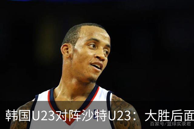 韩国U23对阵沙特U23：大胜后面临黄牌威胁，能否延续不败纪录？