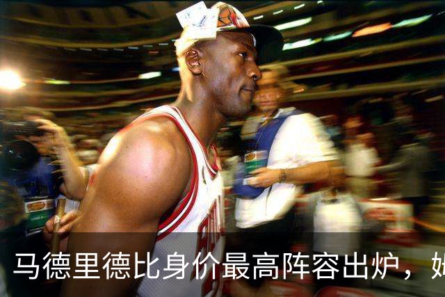 马德里德比身价最高阵容出炉，姆巴佩领衔明星阵容