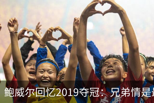 鲍威尔回忆2019夺冠：兄弟情是最珍贵的财富