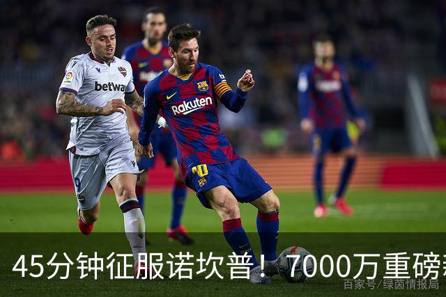 45分钟征服诺坎普！7000万重磅新援首秀惊艳
